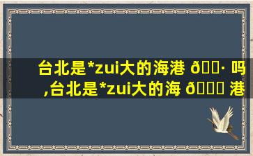 台北是*
zui
大的海港 🌷 吗,台北是*
zui
大的海 🐒 港吗为什么